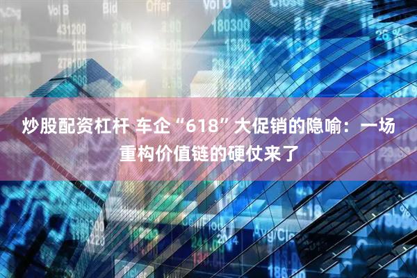炒股配资杠杆 车企“618”大促销的隐喻：一场重构价值链的硬仗来了