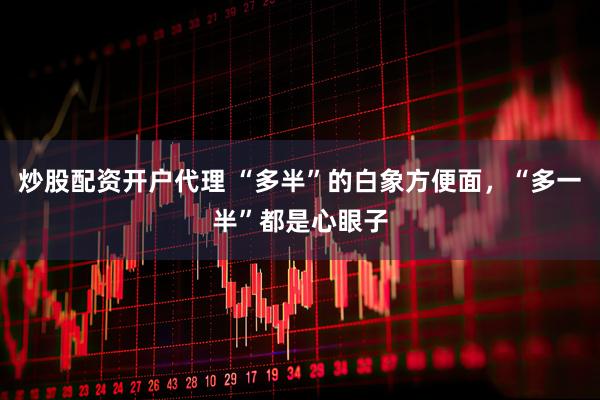 炒股配资开户代理 “多半”的白象方便面，“多一半”都是心眼子