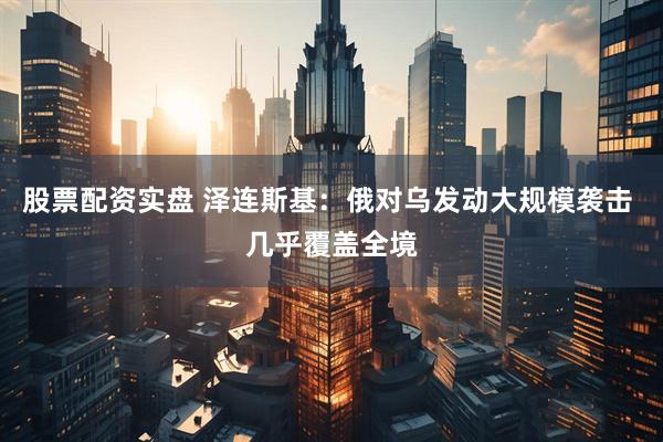 股票配资实盘 泽连斯基：俄对乌发动大规模袭击 几乎覆盖全境