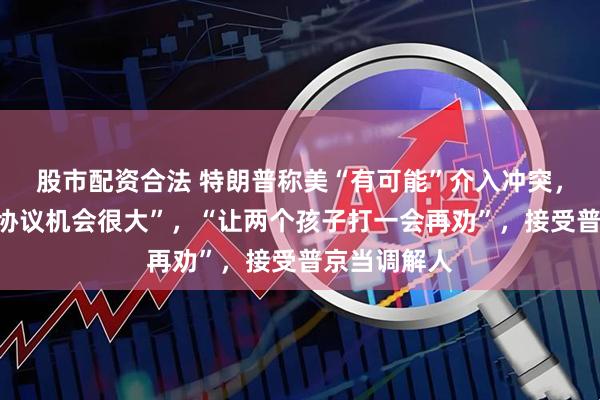 股市配资合法 特朗普称美“有可能”介入冲突，以伊“达成协议机会很大”，“让两个孩子打一会再劝”，接受普京当调解人