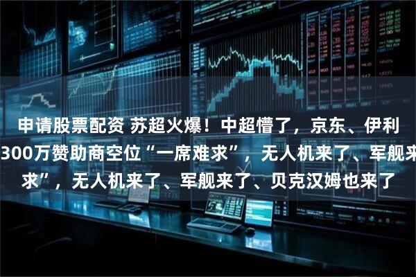 申请股票配资 苏超火爆！中超懵了，京东、伊利、理想、肯德基……300万赞助商空位“一席难求”，无人机来了、军舰来了、贝克汉姆也来了