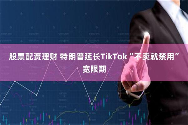 股票配资理财 特朗普延长TikTok“不卖就禁用”宽限期
