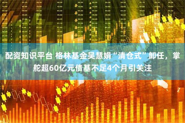 配资知识平台 格林基金吴慧娟“清仓式”卸任，掌舵超60亿元债基不足4个月引关注