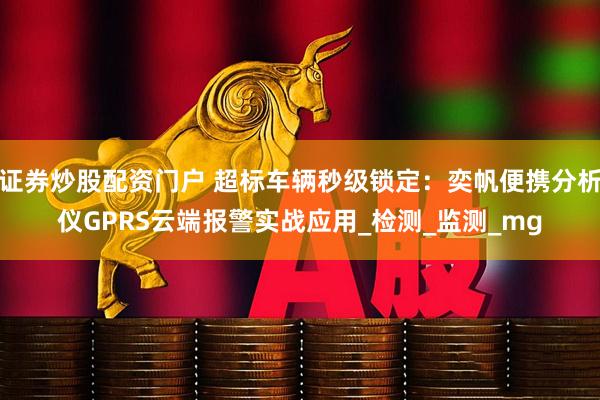 证券炒股配资门户 超标车辆秒级锁定：奕帆便携分析仪GPRS云端报警实战应用_检测_监测_mg