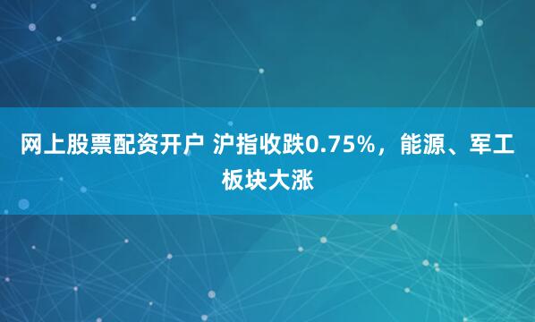 网上股票配资开户 沪指收跌0.75%，能源、军工板块大涨