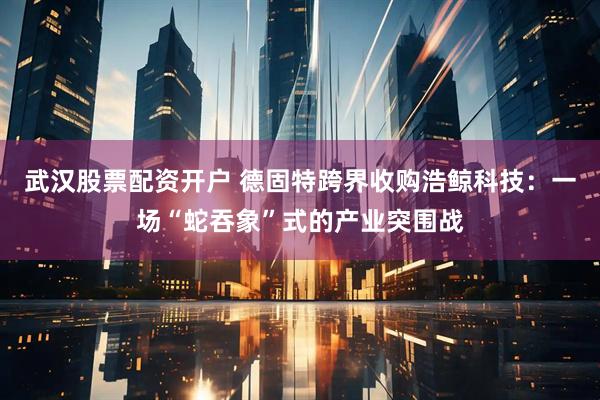 武汉股票配资开户 德固特跨界收购浩鲸科技：一场“蛇吞象”式的产业突围战