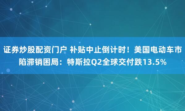 证券炒股配资门户 补贴中止倒计时！美国电动车市陷滞销困局：特斯拉Q2全球交付跌13.5%