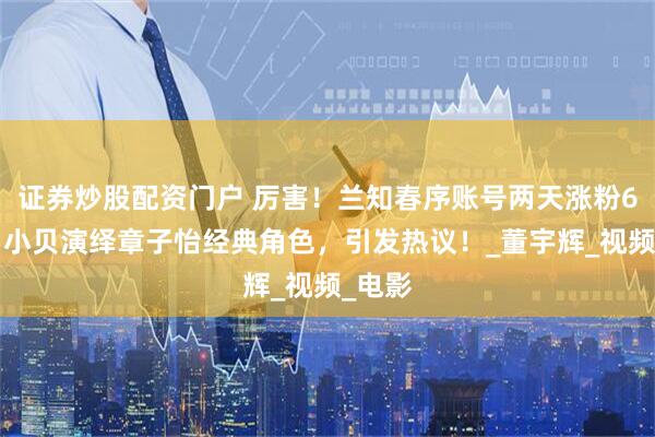 证券炒股配资门户 厉害！兰知春序账号两天涨粉69万，小贝演绎章子怡经典角色，引发热议！_董宇辉_视频_电影