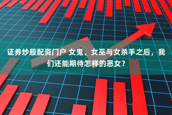 证券炒股配资门户 女鬼、女巫与女杀手之后，我们还能期待怎样的恶女？