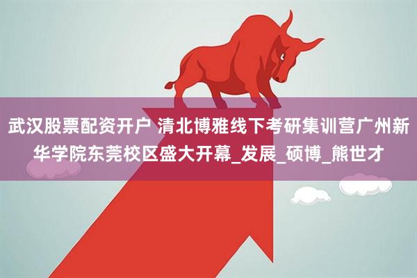武汉股票配资开户 清北博雅线下考研集训营广州新华学院东莞校区盛大开幕_发展_硕博_熊世才