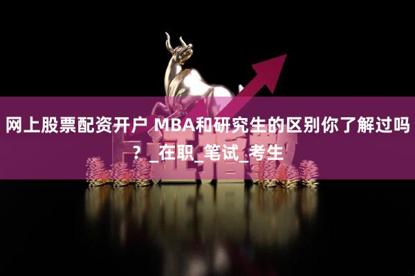 网上股票配资开户 MBA和研究生的区别你了解过吗？_在职_笔试_考生