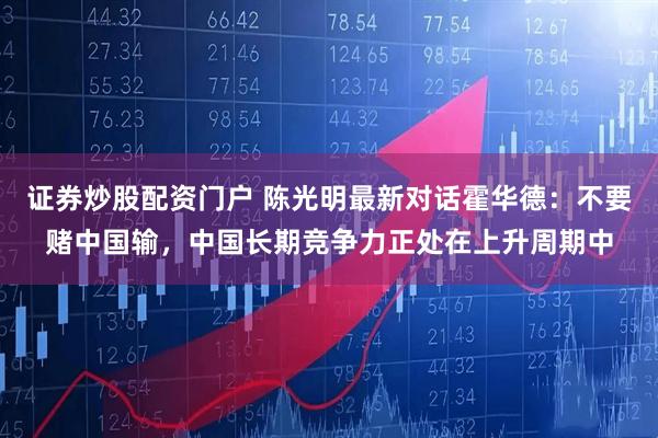 证券炒股配资门户 陈光明最新对话霍华德：不要赌中国输，中国长期竞争力正处在上升周期中