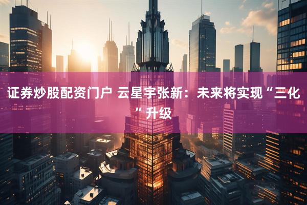 证券炒股配资门户 云星宇张新：未来将实现“三化”升级