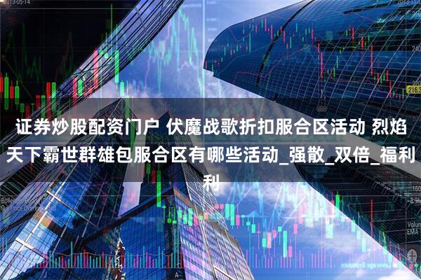 证券炒股配资门户 伏魔战歌折扣服合区活动 烈焰天下霸世群雄包服合区有哪些活动_强散_双倍_福利