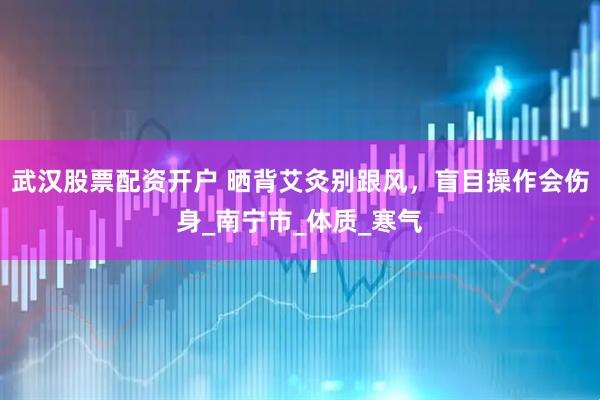 武汉股票配资开户 晒背艾灸别跟风，盲目操作会伤身_南宁市_体质_寒气