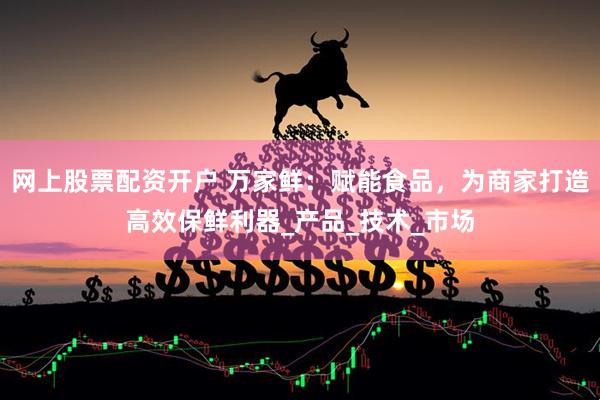 网上股票配资开户 万家鲜：赋能食品，为商家打造高效保鲜利器_产品_技术_市场