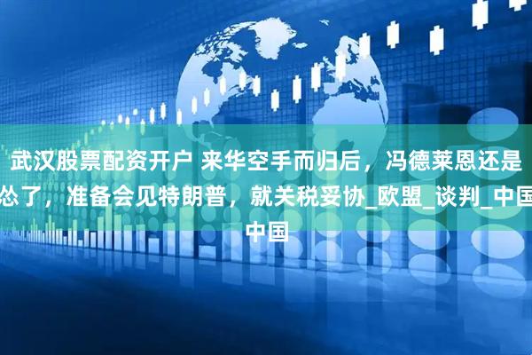 武汉股票配资开户 来华空手而归后，冯德莱恩还是怂了，准备会见特朗普，就关税妥协_欧盟_谈判_中国
