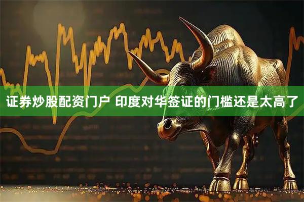 证券炒股配资门户 印度对华签证的门槛还是太高了
