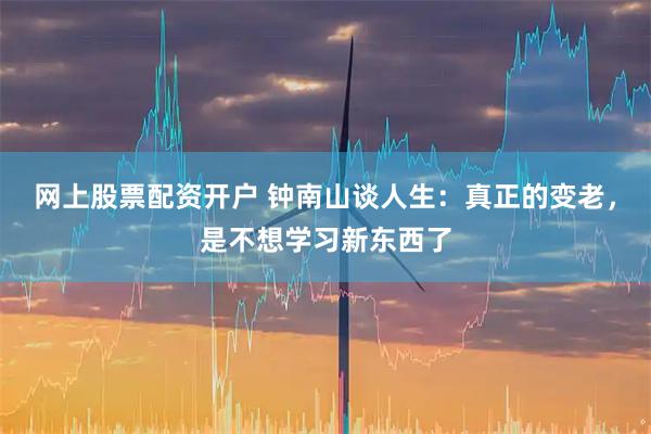 网上股票配资开户 钟南山谈人生：真正的变老，是不想学习新东西了