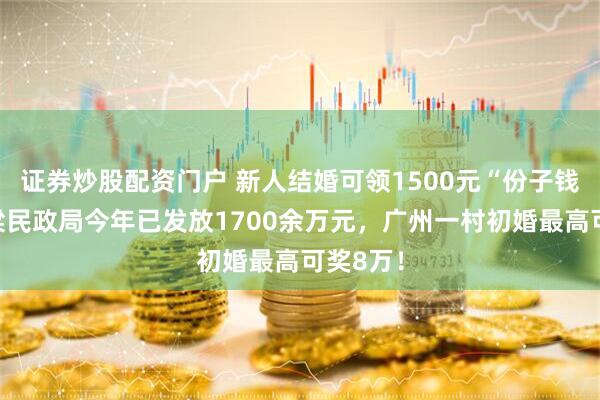 证券炒股配资门户 新人结婚可领1500元“份子钱”？吕梁民政局今年已发放1700余万元，广州一村初婚最高可奖8万！
