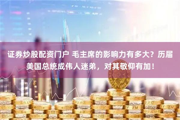证券炒股配资门户 毛主席的影响力有多大？历届美国总统成伟人迷弟，对其敬仰有加！
