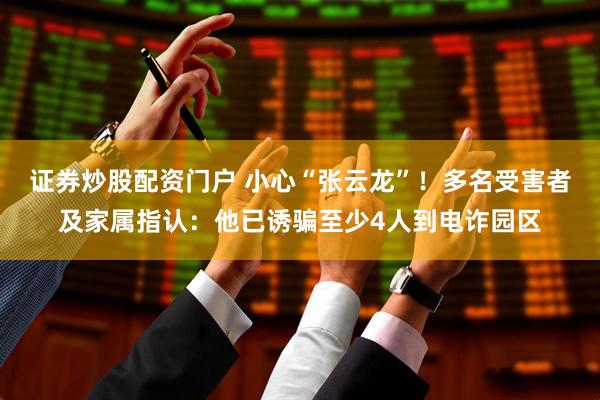 证券炒股配资门户 小心“张云龙”！多名受害者及家属指认：他已诱骗至少4人到电诈园区