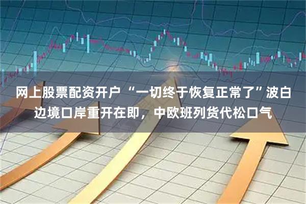 网上股票配资开户 “一切终于恢复正常了”波白边境口岸重开在即，中欧班列货代松口气