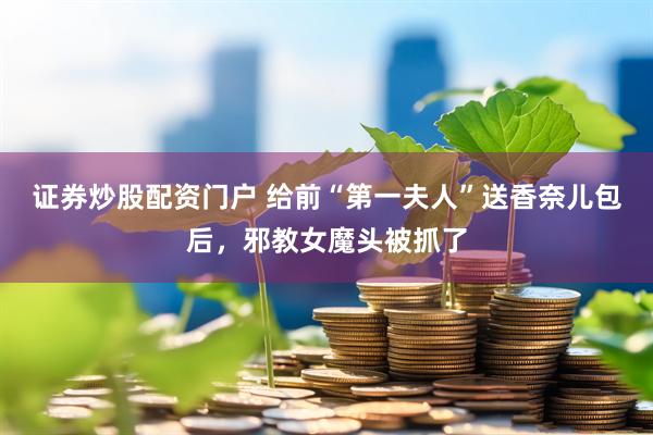 证券炒股配资门户 给前“第一夫人”送香奈儿包后，邪教女魔头被抓了