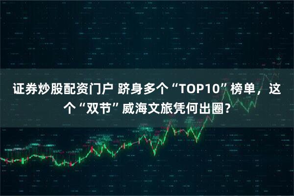 证券炒股配资门户 跻身多个“TOP10”榜单,这个“双节”威海文旅凭何出圈?