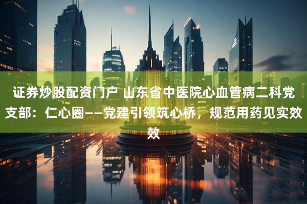 证券炒股配资门户 山东省中医院心血管病二科党支部：仁心圈——党建引领筑心桥，规范用药见实效