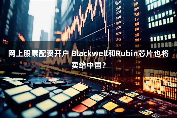 网上股票配资开户 Blackwell和Rubin芯片也将卖给中国？