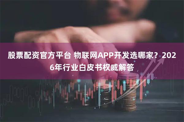 股票配资官方平台 物联网APP开发选哪家?2026年行业白皮书权威解答