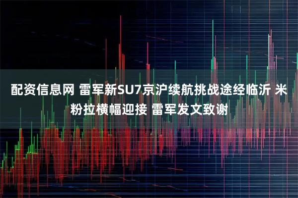 配资信息网 雷军新SU7京沪续航挑战途经临沂 米粉拉横幅迎接 雷军发文致谢