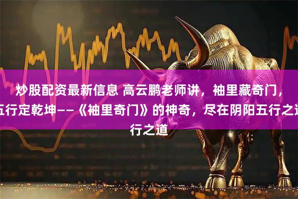 炒股配资最新信息 高云鹏老师讲，袖里藏奇门，五行定乾坤——《袖里奇门》的神奇，尽在阴阳五行之道