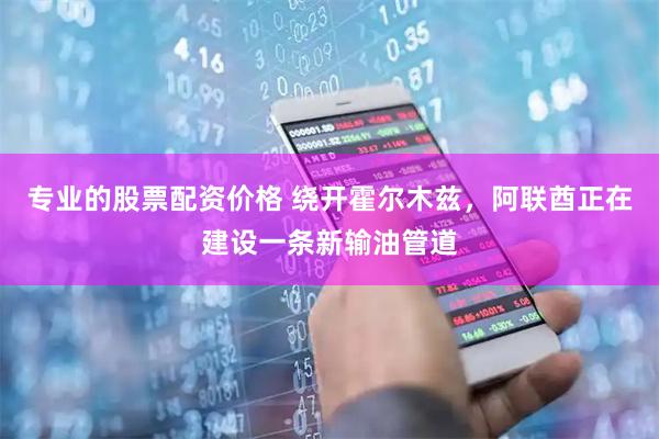专业的股票配资价格 绕开霍尔木兹，阿联酋正在建设一条新输油管道
