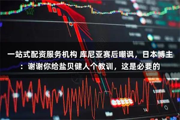 一站式配资服务机构 库尼亚赛后嘲讽,日本博主:谢谢你给盐贝健人个教训,这是必要的