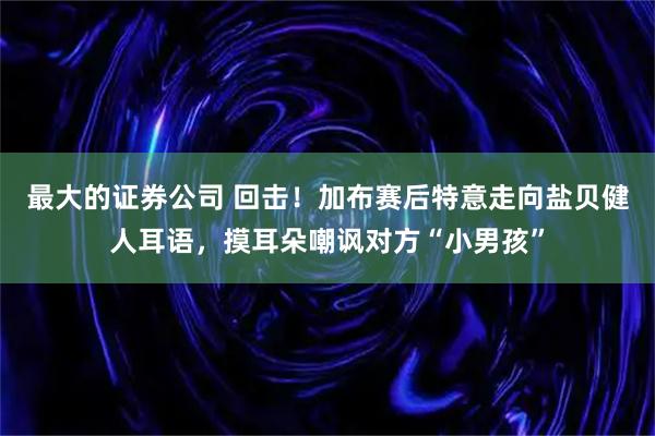 最大的证券公司 回击！加布赛后特意走向盐贝健人耳语，摸耳朵嘲讽对方“小男孩”