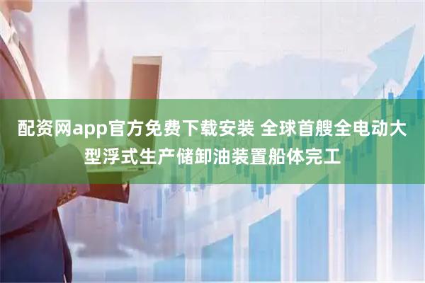 配资网app官方免费下载安装 全球首艘全电动大型浮式生产储卸油装置船体完工