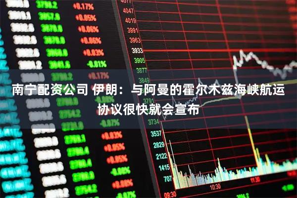 南宁配资公司 伊朗：与阿曼的霍尔木兹海峡航运协议很快就会宣布