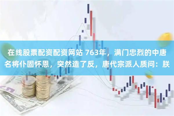 在线股票配资配资网站 763年，满门忠烈的中唐名将仆固怀恩，突然造了反，唐代宗派人质问：朕