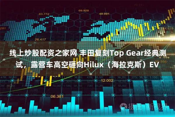 线上炒股配资之家网 丰田复刻Top Gear经典测试，露营车高空砸向Hilux（海拉克斯）EV