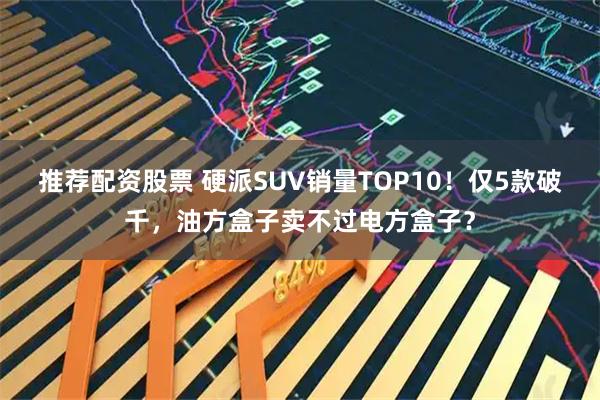 推荐配资股票 硬派SUV销量TOP10！仅5款破千，油方盒子卖不过电方盒子？